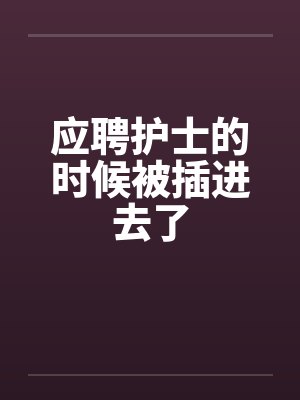 應(yīng)聘護(hù)士的時(shí)候被插進(jìn)去了